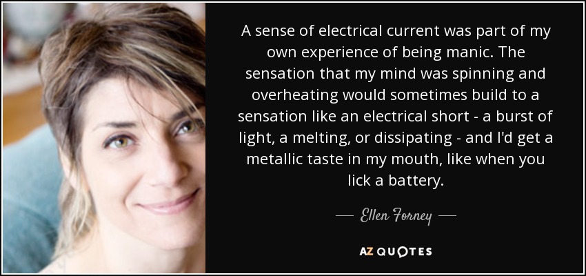 A sense of electrical current was part of my own experience of being manic. The sensation that my mind was spinning and overheating would sometimes build to a sensation like an electrical short - a burst of light, a melting, or dissipating - and I'd get a metallic taste in my mouth, like when you lick a battery. - Ellen Forney