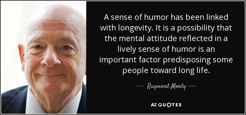A sense of humor has been linked with longevity. It is a possibility that the mental attitude reflected in a lively sense of humor is an important factor predisposing some people toward long life. - Raymond Moody