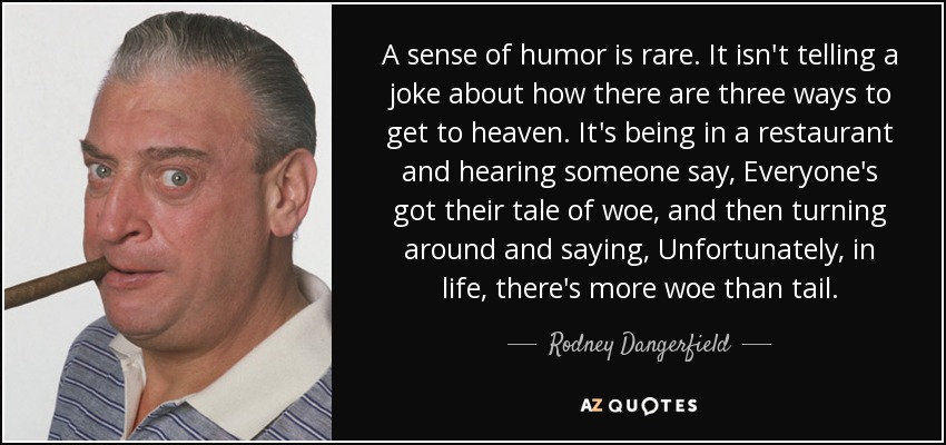 A sense of humor is rare. It isn't telling a joke about how there are three ways to get to heaven. It's being in a restaurant and hearing someone say, Everyone's got their tale of woe, and then turning around and saying, Unfortunately, in life, there's more woe than tail. - Rodney Dangerfield