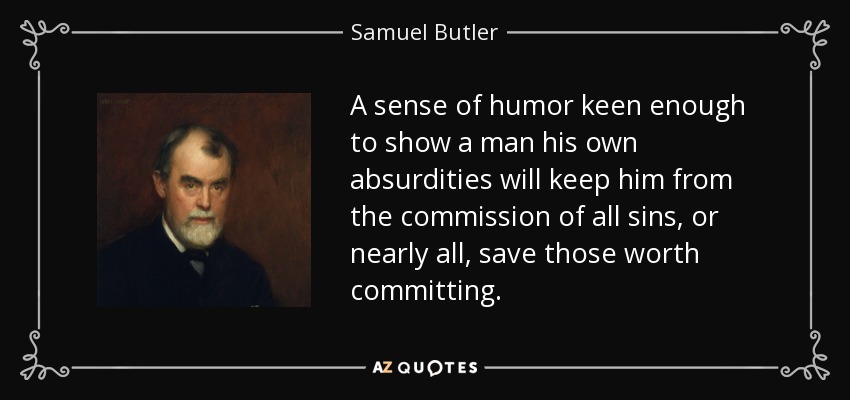 A sense of humor keen enough to show a man his own absurdities will keep him from the commission of all sins, or nearly all, save those worth committing. - Samuel Butler