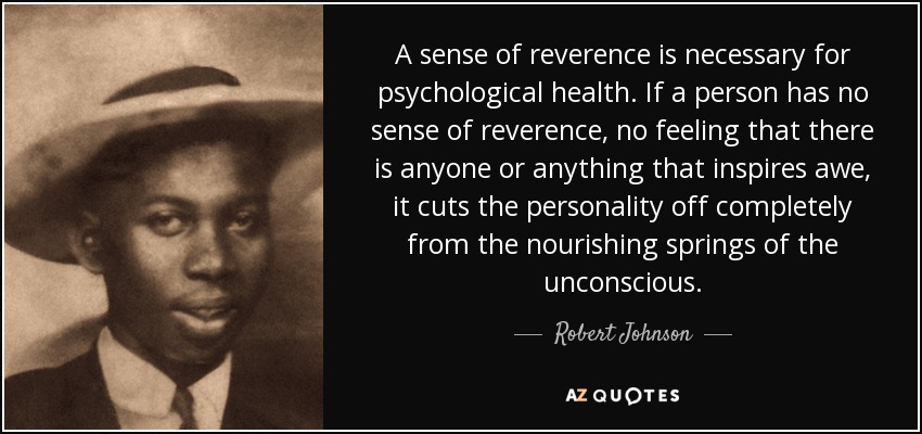 A sense of reverence is necessary for psychological health. If a person has no sense of reverence, no feeling that there is anyone or anything that inspires awe, it cuts the personality off completely from the nourishing springs of the unconscious. - Robert Johnson