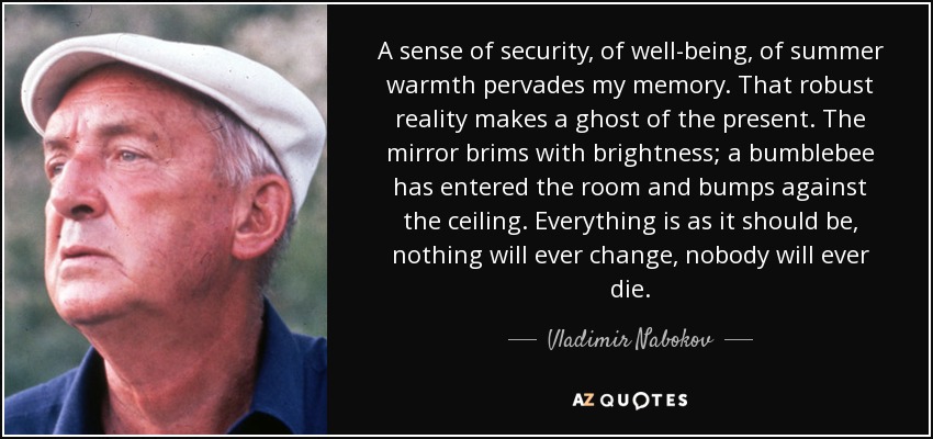 A sense of security, of well-being, of summer warmth pervades my memory. That robust reality makes a ghost of the present. The mirror brims with brightness; a bumblebee has entered the room and bumps against the ceiling. Everything is as it should be, nothing will ever change, nobody will ever die. - Vladimir Nabokov