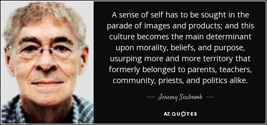 A sense of self has to be sought in the parade of images and products; and this culture becomes the main determinant upon morality, beliefs, and purpose, usurping more and more territory that formerly belonged to parents, teachers, community, priests, and politics alike. - Jeremy Seabrook
