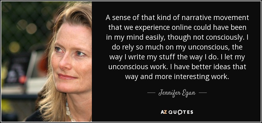 A sense of that kind of narrative movement that we experience online could have been in my mind easily, though not consciously. I do rely so much on my unconscious, the way I write my stuff the way I do. I let my unconscious work. I have better ideas that way and more interesting work. - Jennifer Egan