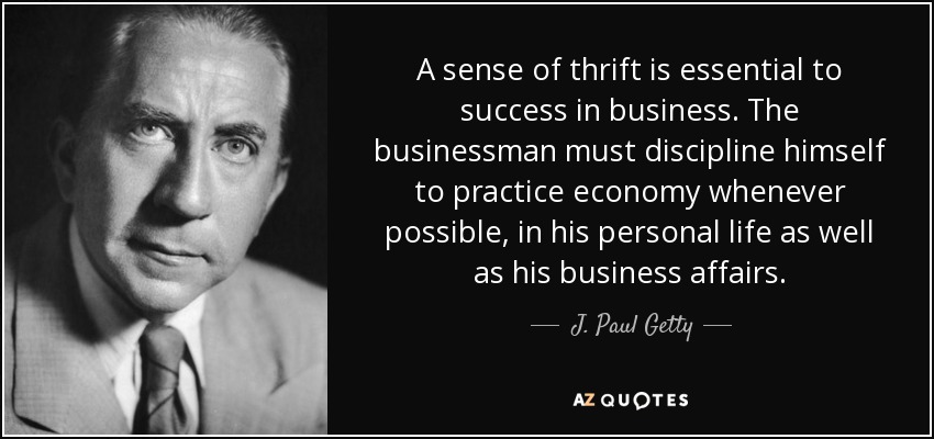A sense of thrift is essential to success in business. The businessman must discipline himself to practice economy whenever possible, in his personal life as well as his business affairs. - J. Paul Getty