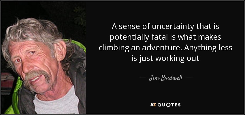 A sense of uncertainty that is potentially fatal is what makes climbing an adventure. Anything less is just working out - Jim Bridwell