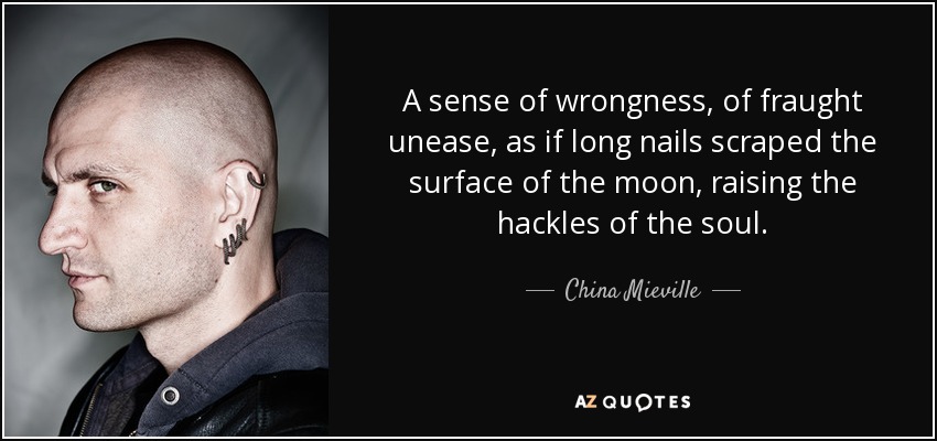 A sense of wrongness, of fraught unease, as if long nails scraped the surface of the moon, raising the hackles of the soul. - China Mieville