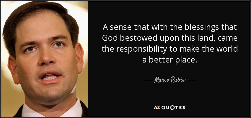 A sense that with the blessings that God bestowed upon this land, came the responsibility to make the world a better place. - Marco Rubio
