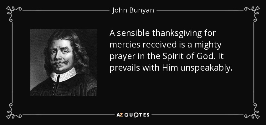 A sensible thanksgiving for mercies received is a mighty prayer in the Spirit of God. It prevails with Him unspeakably. - John Bunyan