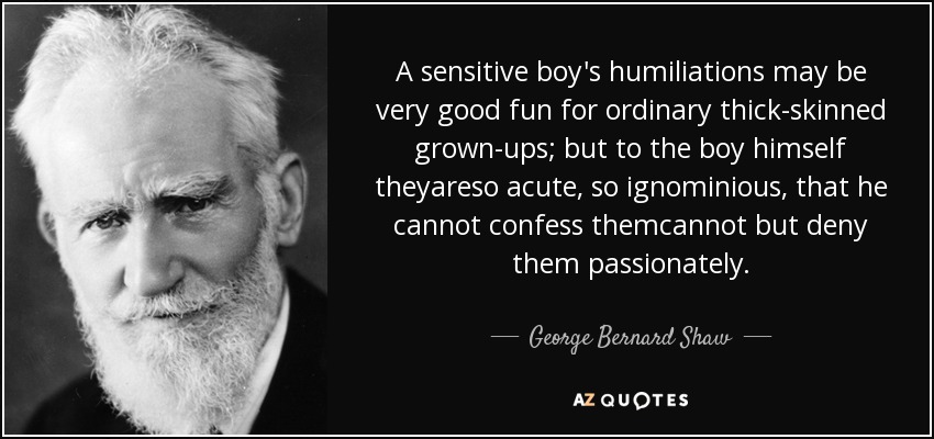 A sensitive boy's humiliations may be very good fun for ordinary thick-skinned grown-ups; but to the boy himself theyareso acute, so ignominious, that he cannot confess themcannot but deny them passionately. - George Bernard Shaw