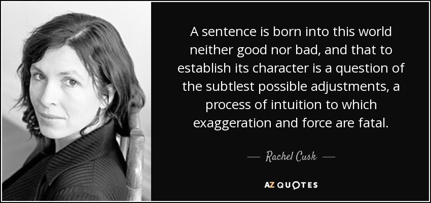 A sentence is born into this world neither good nor bad, and that to establish its character is a question of the subtlest possible adjustments, a process of intuition to which exaggeration and force are fatal. - Rachel Cusk