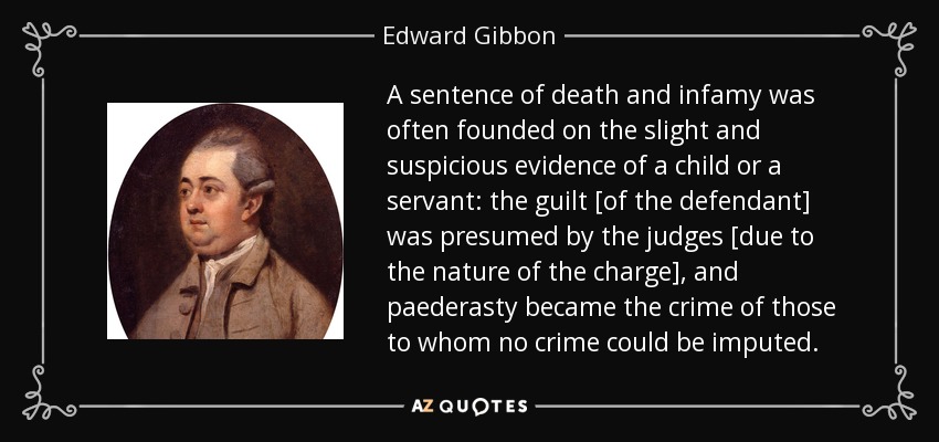 A sentence of death and infamy was often founded on the slight and suspicious evidence of a child or a servant: the guilt [of the defendant] was presumed by the judges [due to the nature of the charge], and paederasty became the crime of those to whom no crime could be imputed. - Edward Gibbon
