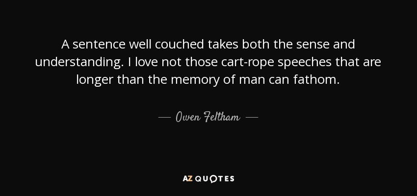 A sentence well couched takes both the sense and understanding. I love not those cart-rope speeches that are longer than the memory of man can fathom. - Owen Feltham