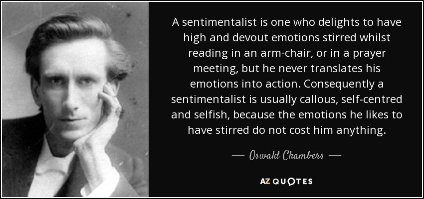 A sentimentalist is one who delights to have high and devout emotions stirred whilst reading in an arm-chair, or in a prayer meeting, but he never translates his emotions into action. Consequently a sentimentalist is usually callous, self-centred and selfish, because the emotions he likes to have stirred do not cost him anything. - Oswald Chambers
