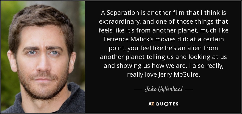 A Separation is another film that I think is extraordinary, and one of those things that feels like it's from another planet, much like Terrence Malick's movies did: at a certain point, you feel like he's an alien from another planet telling us and looking at us and showing us how we are. I also really, really love Jerry McGuire. - Jake Gyllenhaal