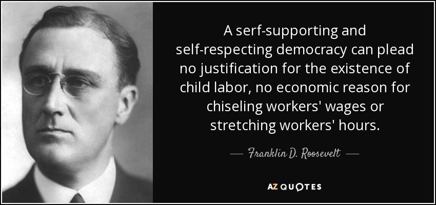 A serf-supporting and self-respecting democracy can plead no justification for the existence of child labor, no economic reason for chiseling workers' wages or stretching workers' hours. - Franklin D. Roosevelt
