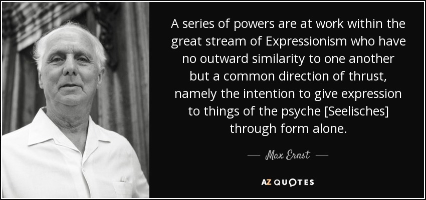A series of powers are at work within the great stream of Expressionism who have no outward similarity to one another but a common direction of thrust, namely the intention to give expression to things of the psyche [Seelisches] through form alone. - Max Ernst