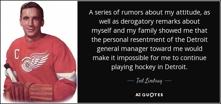 A series of rumors about my attitude, as well as derogatory remarks about myself and my family showed me that the personal resentment of the Detroit general manager toward me would make it impossible for me to continue playing hockey in Detroit. - Ted Lindsay