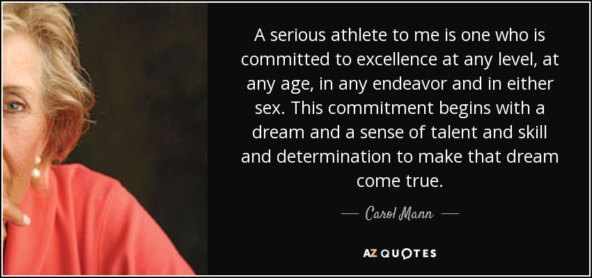 A serious athlete to me is one who is committed to excellence at any level, at any age, in any endeavor and in either sex. This commitment begins with a dream and a sense of talent and skill and determination to make that dream come true. - Carol Mann