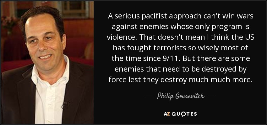 A serious pacifist approach can't win wars against enemies whose only program is violence. That doesn't mean I think the US has fought terrorists so wisely most of the time since 9/11. But there are some enemies that need to be destroyed by force lest they destroy much much more. - Philip Gourevitch