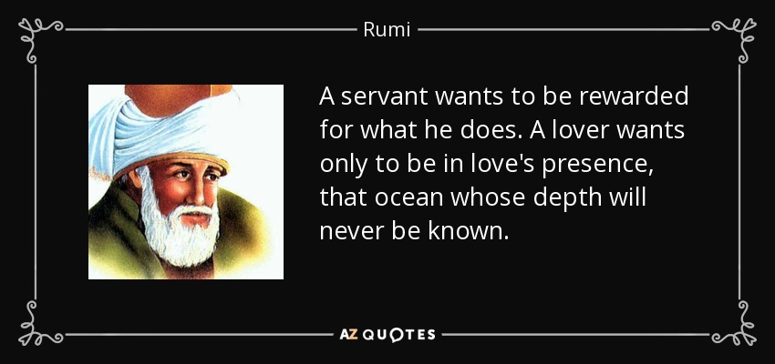 A servant wants to be rewarded for what he does. A lover wants only to be in love's presence, that ocean whose depth will never be known. - Rumi