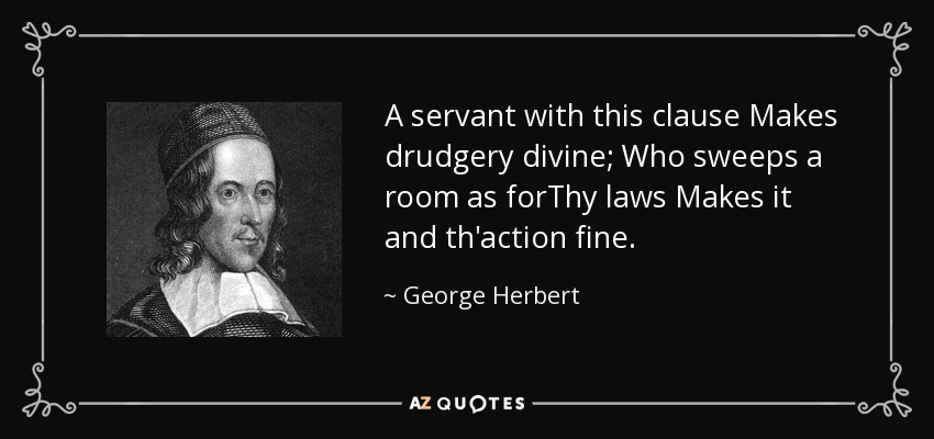 A servant with this clause Makes drudgery divine; Who sweeps a room as forThy laws Makes it and th'action fine. - George Herbert
