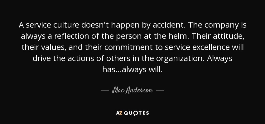 A service culture doesn't happen by accident. The company is always a reflection of the person at the helm. Their attitude, their values, and their commitment to service excellence will drive the actions of others in the organization. Always has...always will. - Mac Anderson