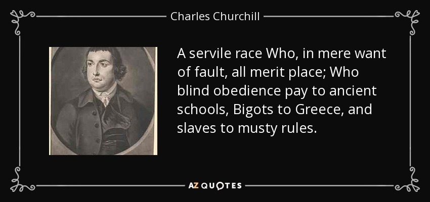 A servile race Who, in mere want of fault, all merit place; Who blind obedience pay to ancient schools, Bigots to Greece, and slaves to musty rules. - Charles Churchill