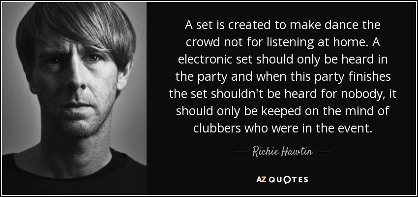A set is created to make dance the crowd not for listening at home. A electronic set should only be heard in the party and when this party finishes the set shouldn't be heard for nobody, it should only be keeped on the mind of clubbers who were in the event. - Richie Hawtin