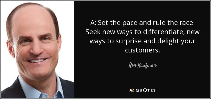 A: Set the pace and rule the race. Seek new ways to differentiate, new ways to surprise and delight your customers. - Ron Kaufman