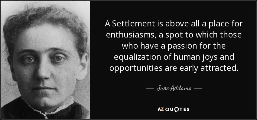 A Settlement is above all a place for enthusiasms, a spot to which those who have a passion for the equalization of human joys and opportunities are early attracted. - Jane Addams