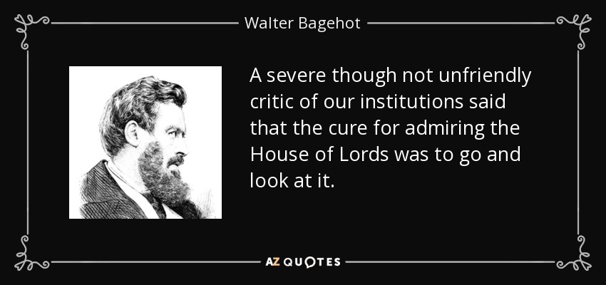 A severe though not unfriendly critic of our institutions said that the cure for admiring the House of Lords was to go and look at it. - Walter Bagehot