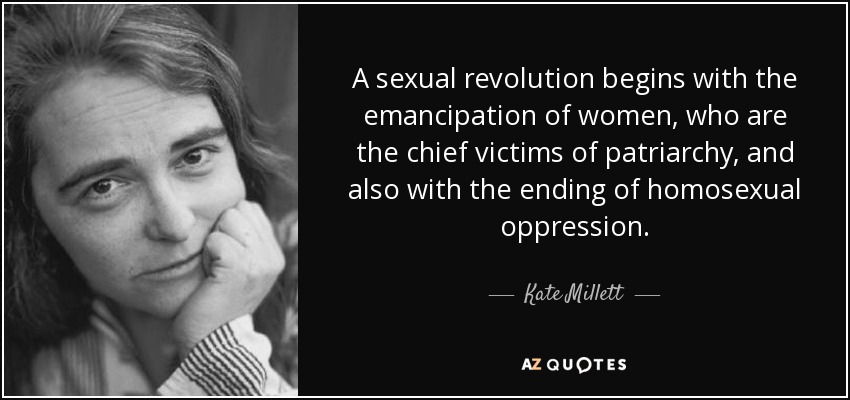 A sexual revolution begins with the emancipation of women, who are the chief victims of patriarchy, and also with the ending of homosexual oppression. - Kate Millett