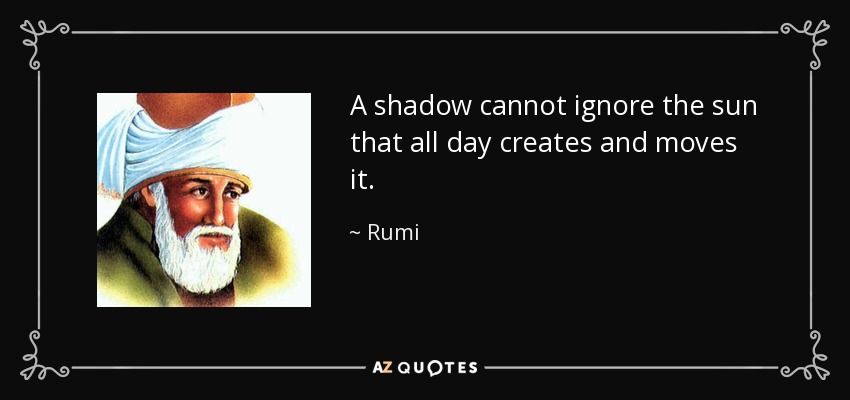 A shadow cannot ignore the sun that all day creates and moves it. - Rumi