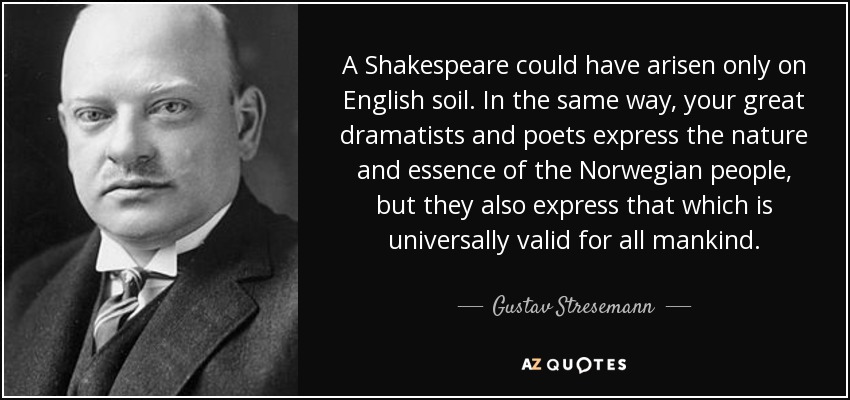 A Shakespeare could have arisen only on English soil. In the same way, your great dramatists and poets express the nature and essence of the Norwegian people, but they also express that which is universally valid for all mankind. - Gustav Stresemann