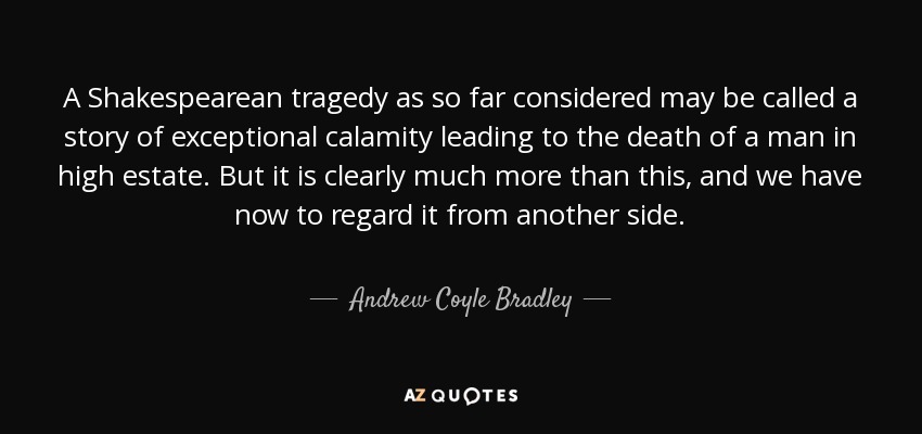 A Shakespearean tragedy as so far considered may be called a story of exceptional calamity leading to the death of a man in high estate. But it is clearly much more than this, and we have now to regard it from another side. - Andrew Coyle Bradley