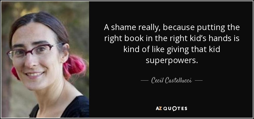 A shame really, because putting the right book in the right kid’s hands is kind of like giving that kid superpowers. - Cecil Castellucci