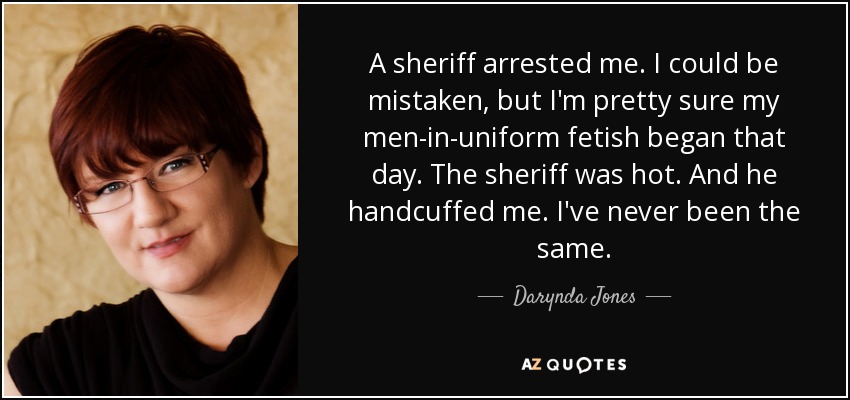 A sheriff arrested me. I could be mistaken, but I'm pretty sure my men-in-uniform fetish began that day. The sheriff was hot. And he handcuffed me. I've never been the same. - Darynda Jones