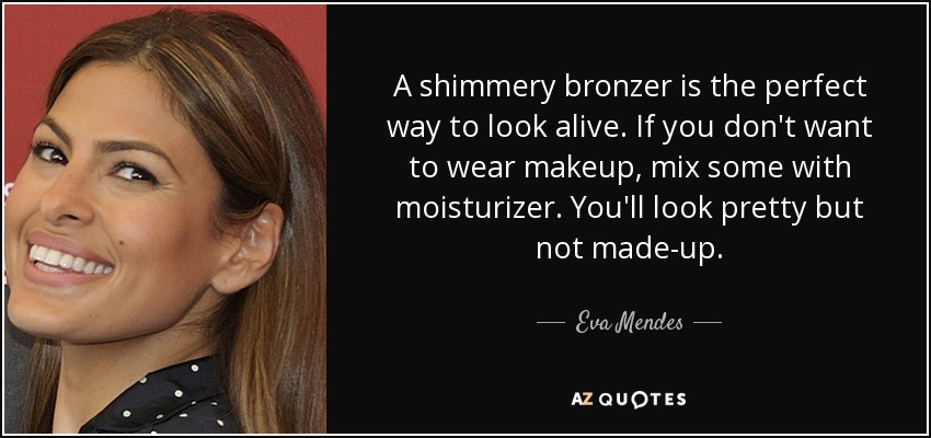 A shimmery bronzer is the perfect way to look alive. If you don't want to wear makeup, mix some with moisturizer. You'll look pretty but not made-up. - Eva Mendes