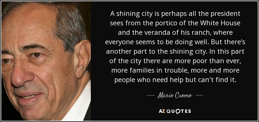 A shining city is perhaps all the president sees from the portico of the White House and the veranda of his ranch, where everyone seems to be doing well. But there's another part to the shining city. In this part of the city there are more poor than ever, more families in trouble, more and more people who need help but can't find it. - Mario Cuomo