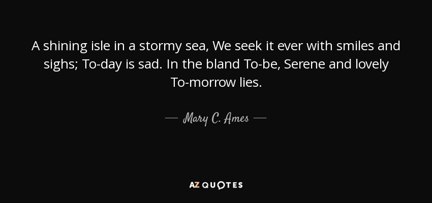 A shining isle in a stormy sea, We seek it ever with smiles and sighs; To-day is sad. In the bland To-be, Serene and lovely To-morrow lies. - Mary C. Ames