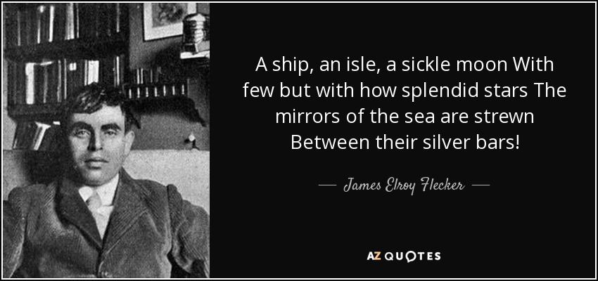 A ship, an isle, a sickle moon With few but with how splendid stars The mirrors of the sea are strewn Between their silver bars! - James Elroy Flecker