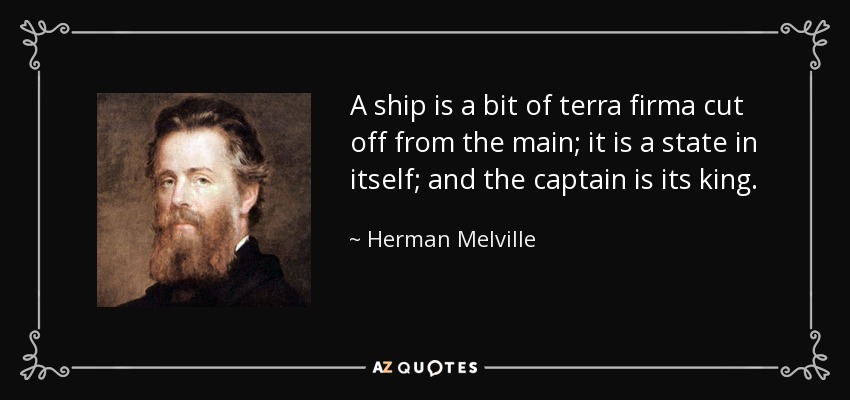 A ship is a bit of terra firma cut off from the main; it is a state in itself; and the captain is its king. - Herman Melville
