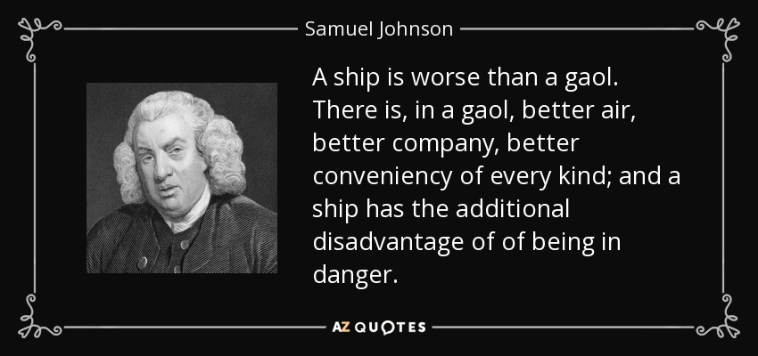 A ship is worse than a gaol. There is, in a gaol, better air, better company, better conveniency of every kind; and a ship has the additional disadvantage of of being in danger. - Samuel Johnson