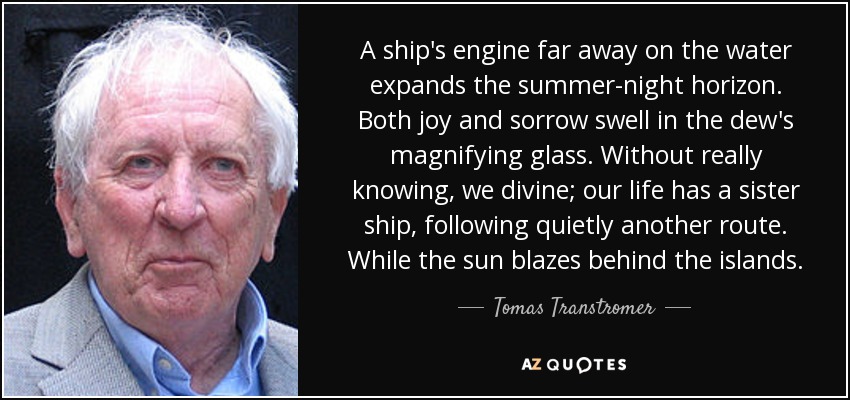 A ship's engine far away on the water expands the summer-night horizon. Both joy and sorrow swell in the dew's magnifying glass. Without really knowing, we divine; our life has a sister ship, following quietly another route. While the sun blazes behind the islands. - Tomas Transtromer