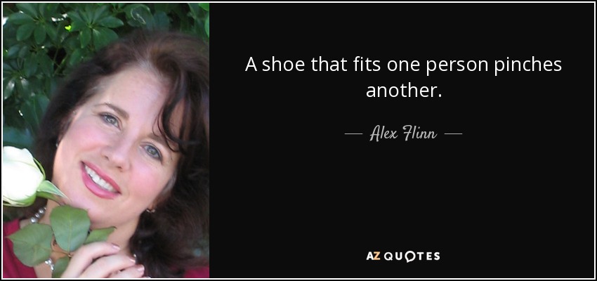 A shoe that fits one person pinches another. - Alex Flinn