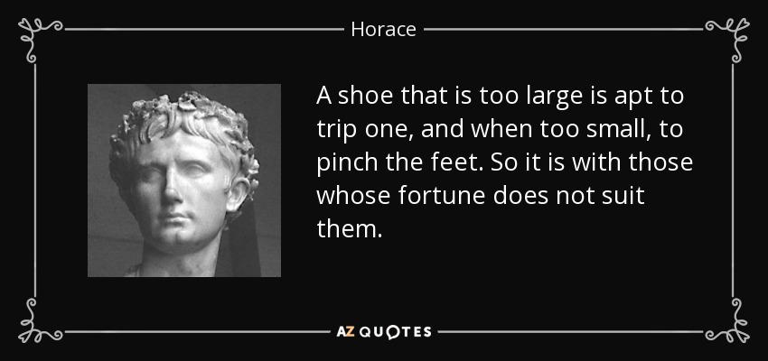 A shoe that is too large is apt to trip one, and when too small, to pinch the feet. So it is with those whose fortune does not suit them. - Horace