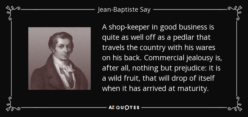 A shop-keeper in good business is quite as well off as a pedlar that travels the country with his wares on his back. Commercial jealousy is, after all, nothing but prejudice: it is a wild fruit, that will drop of itself when it has arrived at maturity. - Jean-Baptiste Say