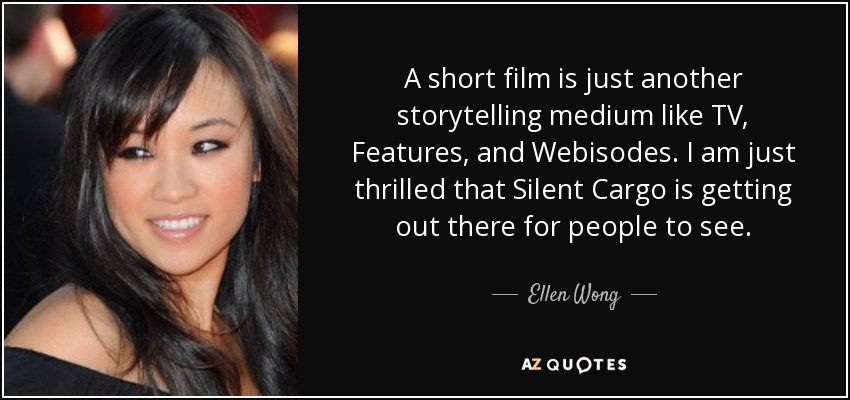 A short film is just another storytelling medium like TV, Features, and Webisodes. I am just thrilled that Silent Cargo is getting out there for people to see. - Ellen Wong