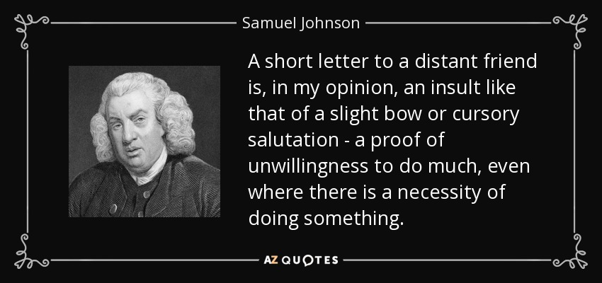 A short letter to a distant friend is, in my opinion, an insult like that of a slight bow or cursory salutation - a proof of unwillingness to do much, even where there is a necessity of doing something. - Samuel Johnson